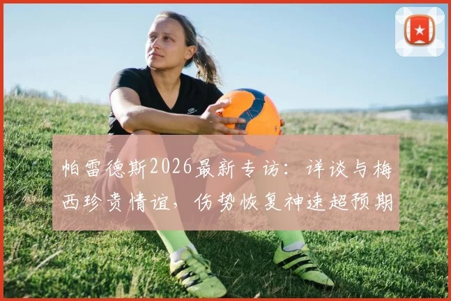 帕雷德斯2026最新专访:详谈与梅西珍贵情谊,伤势恢复神速超预期,复出在即引期待