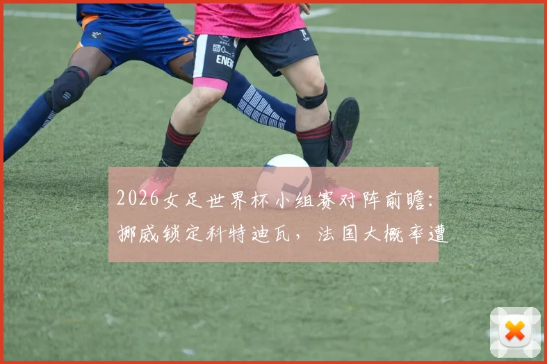 2026女足世界杯小组赛对阵前瞻:挪威锁定科特迪瓦,法国大概率遭遇瑞典,附关键战分析及球队实力评估