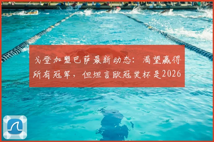 戈登加盟巴萨最新动态:渴望赢得所有冠军,但坦言欧冠奖杯是2026赛季最大梦想