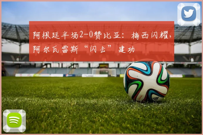 阿根廷半场2-0赞比亚：梅西闪耀，阿尔瓦雷斯“闪击”建功