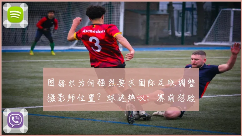 图赫尔为何强烈要求国际足联调整摄影师位置？球迷热议：赛前怼脸拍影响太大