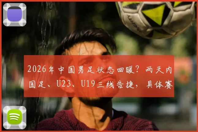 2026年中国男足状态回暖?两天内国足、U23、U19三线告捷,具体赛果与对手全解析