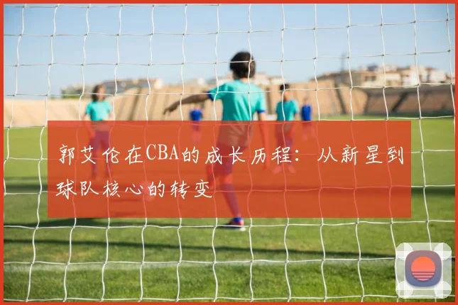 郭艾伦在CBA的成长历程:从新星到球队核心的转变