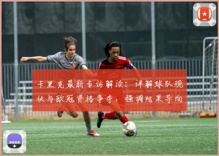 卡里克最新专访解读：详解球队现状与欧冠资格争夺，强调结果导向与务实策略