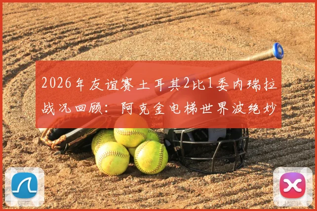 2026年友谊赛土耳其2比1委内瑞拉战况回顾:阿克金电梯世界波绝妙,逆转过程全解析