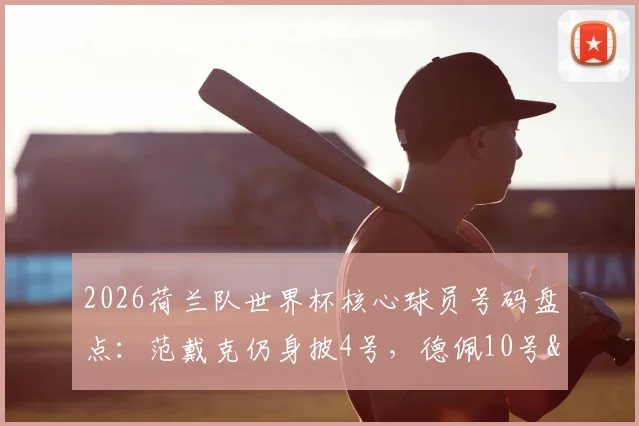 2026荷兰队世界杯核心球员号码盘点:范戴克仍身披4号,德佩10号&德容21号传承意义解析