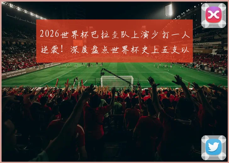2026世界杯巴拉圭队上演少打一人逆袭！深度盘点世界杯史上五支以少胜多的铁血之师