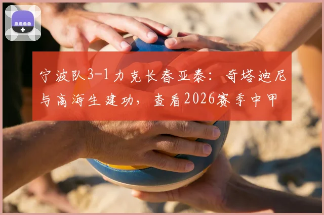宁波队3-1力克长春亚泰:奇塔迪尼与高海生建功,查看2026赛季中甲最新战况与积分