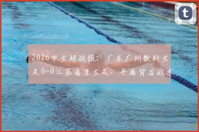 2026中女超战报：广东广州数科女足0-0江苏南京女足，平局背后战术解析与最新积分榜影响