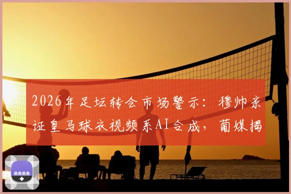 2026年足坛转会市场警示：穆帅亲证皇马球衣视频系AI合成，葡媒揭露本菲卡遭遇造假风波