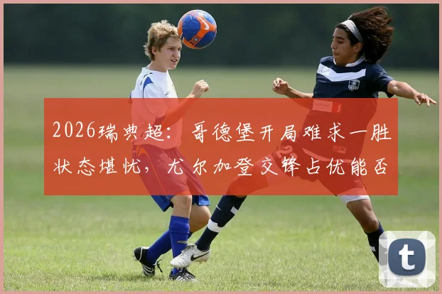 2026瑞典超：哥德堡开局难求一胜状态堪忧，尤尔加登交锋占优能否客场止颓？