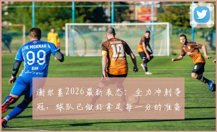 谢尔基2026最新表态:全力冲刺争冠,球队已做好拿足每一分的准备