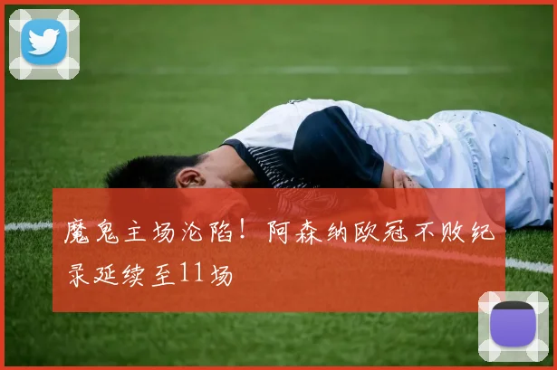 魔鬼主场沦陷！阿森纳欧冠不败纪录延续至11场