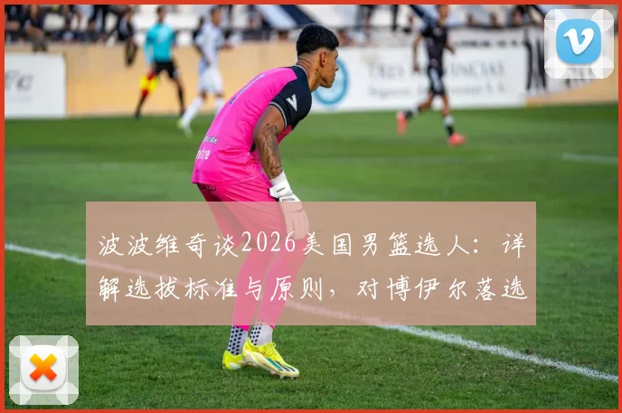 波波维奇谈2026美国男篮选人:详解选拔标准与原则,对博伊尔落选直言遗憾