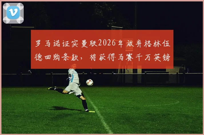 罗马诺证实曼联2026年放弃格林伍德回购条款，将获得马赛千万英镑转会分成